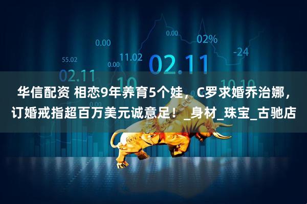 华信配资 相恋9年养育5个娃，C罗求婚乔治娜，订婚戒指超百万美元诚意足！_身材_珠宝_古驰店