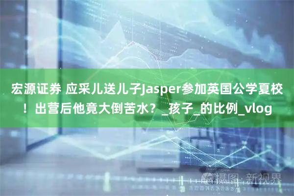 宏源证券 应采儿送儿子Jasper参加英国公学夏校！出营后他竟大倒苦水？_孩子_的比例_vlog