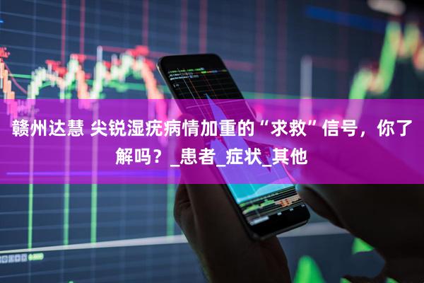 赣州达慧 尖锐湿疣病情加重的“求救”信号，你了解吗？_患者_症状_其他