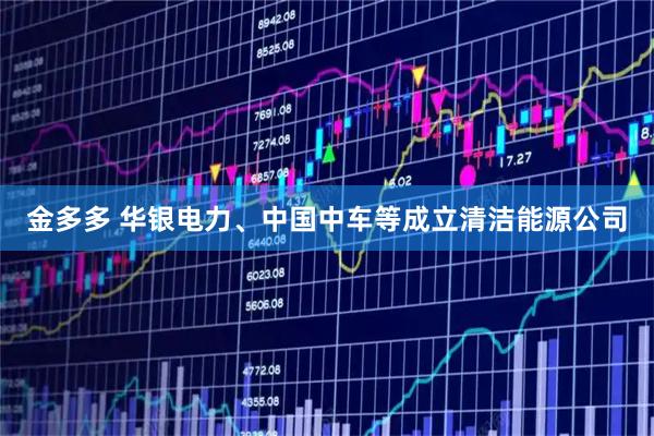 金多多 华银电力、中国中车等成立清洁能源公司