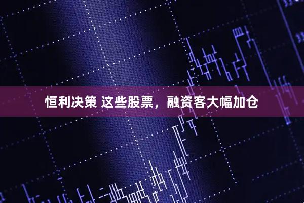 恒利决策 这些股票，融资客大幅加仓