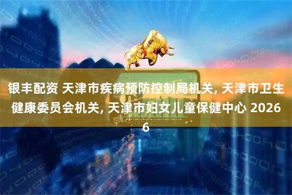银丰配资 天津市疾病预防控制局机关, 天津市卫生健康委员会机关, 天津市妇女儿童保健中心 2026