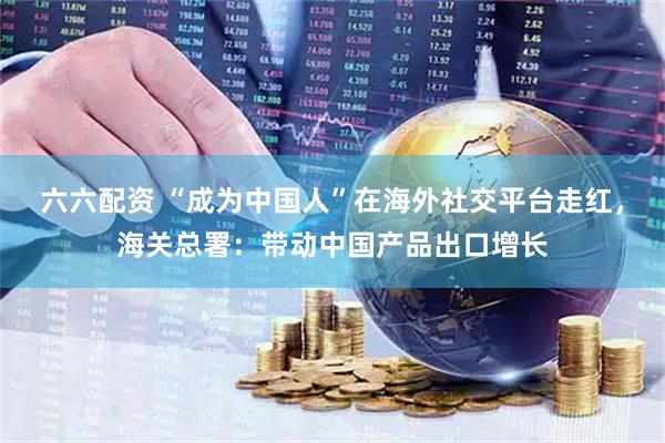 六六配资 “成为中国人”在海外社交平台走红，海关总署：带动中国产品出口增长