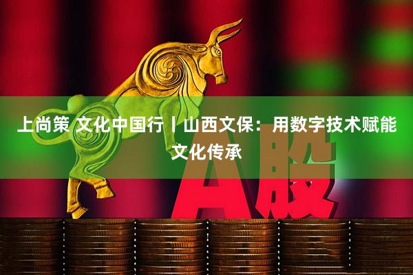 上尚策 文化中国行丨山西文保：用数字技术赋能文化传承