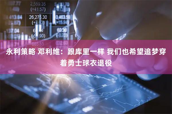 永利策略 邓利维：跟库里一样 我们也希望追梦穿着勇士球衣退役