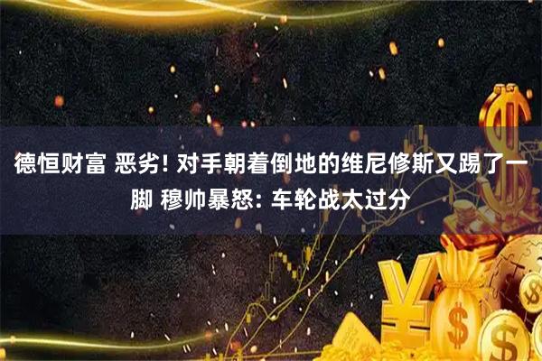 德恒财富 恶劣! 对手朝着倒地的维尼修斯又踢了一脚 穆帅暴怒: 车轮战太过分